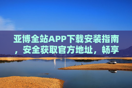 亚博全站APP下载安装指南，安全获取官方地址，畅享便捷服务，亚博全站APP官方安全下载安装指南