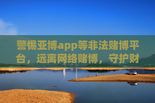 警惕亚博app等非法赌博平台，远离网络赌博，守护财产安全，警惕亚博app等非法赌博，远离网络赌博守护财产安全