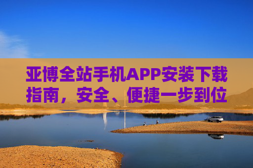 亚博全站手机APP安装下载指南，安全、便捷一步到位