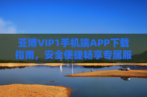 亚博VIP1手机端APP下载指南，安全便捷畅享专属服务，亚博VIP1手机端APP下载指南，安全便捷畅享专属服务