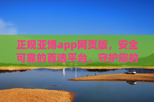 正规亚博app网页版，安全可靠的首选平台，守护您的每一份投入，正规亚博app网页版，安全可靠首选，守护您的每一份投入