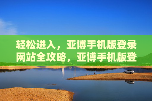 轻松进入，亚博手机版登录网站全攻略，亚博手机版登录网站轻松进入全攻略
