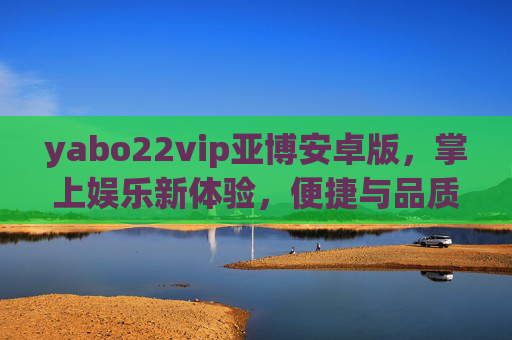 yabo22vip亚博安卓版，掌上娱乐新体验，便捷与品质并存，亚博安卓版，掌上娱乐新体验，便捷品质并存