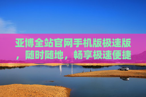 亚博全站官网手机版极速版，随时随地，畅享极速便捷体验，亚博全站官网手机版极速版，随时随地畅享极速便捷体验