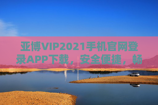 亚博VIP2021手机官网登录APP下载，安全便捷，畅享专属服务，亚博VIP2021手机官网登录APP下载，安全便捷畅享专属服务