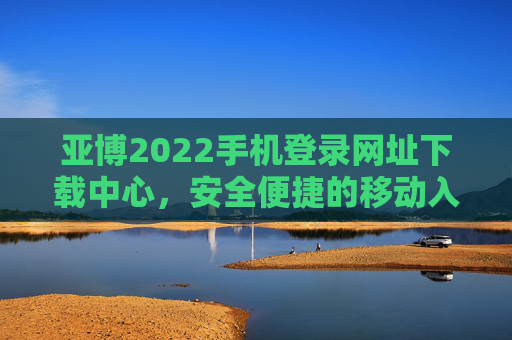 亚博2022手机登录网址下载中心，安全便捷的移动入口指南，亚博2022手机登录下载中心，安全便捷移动入口指南