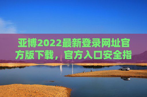 亚博2022最新登录网址官方版下载，官方入口安全指南，亚博2022官方版下载入口安全指南