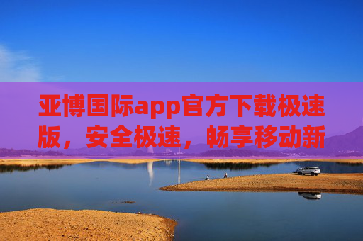 亚博国际app官方下载极速版，安全极速，畅享移动新体验，亚博国际极速版，安全极速，畅享移动新体验