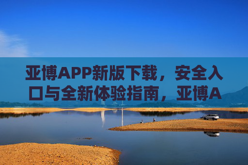 亚博APP新版下载，安全入口与全新体验指南，亚博APP新版下载，安全入口与全新体验指南