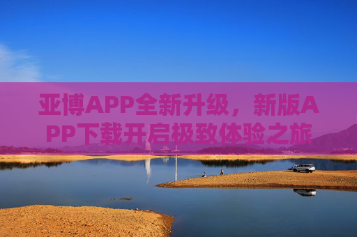亚博APP全新升级，新版APP下载开启极致体验之旅，亚博APP全新升级 下载开启极致体验