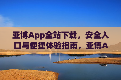 亚博App全站下载，安全入口与便捷体验指南，亚博App全站下载，安全入口与便捷体验指南