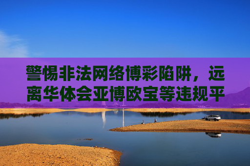 警惕非法网络博彩陷阱，远离华体会亚博欧宝等违规平台，警惕非法网络博彩陷阱，远离华体会亚博欧宝等违规平台