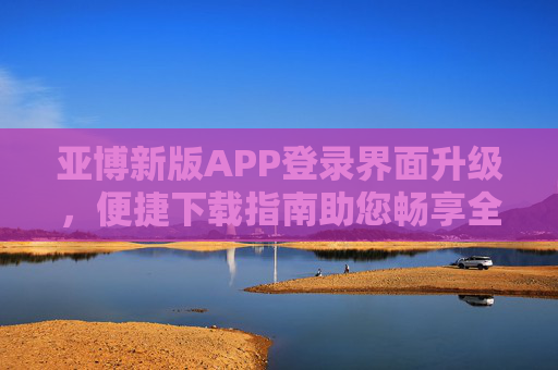 亚博新版APP登录界面升级，便捷下载指南助您畅享全新体验，亚博新版APP登录界面升级 便捷下载指南助您畅享全新体验