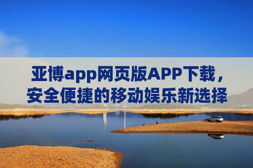 亚博app网页版APP下载，安全便捷的移动娱乐新选择，亚博app网页版APP下载，安全便捷的移动娱乐新选择