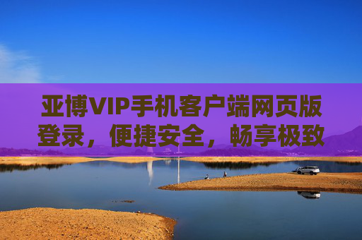亚博VIP手机客户端网页版登录，便捷安全，畅享极致娱乐体验，亚博VIP手机客户端网页版登录，便捷安全，畅享极致娱乐