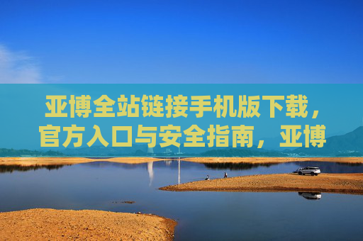 亚博全站链接手机版下载，官方入口与安全指南，亚博全站链接手机版下载，官方入口与安全指南