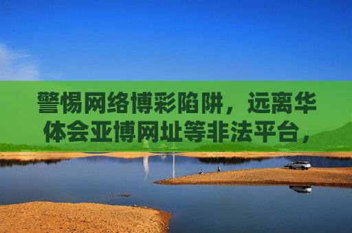 警惕网络博彩陷阱，远离华体会亚博网址等非法平台，警惕网络博彩陷阱，远离华体会亚博等非法平台