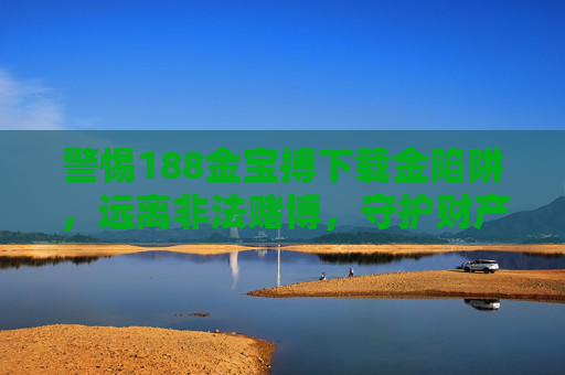 警惕188金宝搏下载金陷阱，远离非法赌博，守护财产安全，警惕188金宝搏下载金陷阱，远离非法赌博护财产安全
