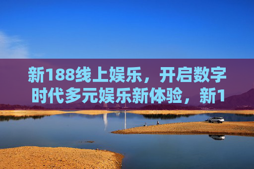 新188线上娱乐，开启数字时代多元娱乐新体验，新188线上娱乐，开启数字时代多元娱乐新体验