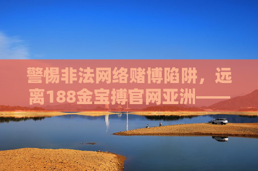 警惕非法网络赌博陷阱，远离188金宝搏官网亚洲——网络空间需坚守法律与道德底线，警惕非法网络赌博陷阱，坚守网络空间法律与道德底线