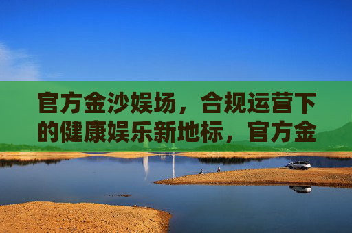 官方金沙娱场，合规运营下的健康娱乐新地标，官方金沙娱场，合规运营下的健康娱乐新地标