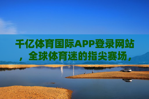 千亿体育国际APP登录网站，全球体育迷的指尖赛场，专业赛事一站式体验，千亿体育国际APP，全球体育迷的指尖赛场，专业赛事一站式体验