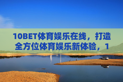 10BET体育娱乐在线，打造全方位体育娱乐新体验，10BET体育娱乐在线，打造全方位新体验