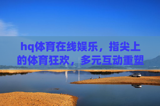 hq体育在线娱乐,指尖上的体育狂欢,多元互动重塑娱乐新体验,指尖互动,hq体育在线娱乐新体验 hq体育在线娱乐,指尖上的体育狂欢,多元互动重塑娱乐新体验,指尖互动,hq体育在线娱乐新体验