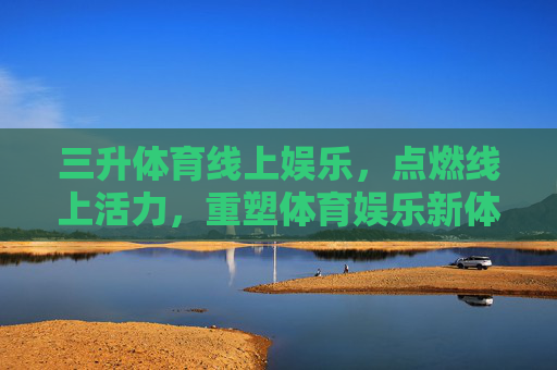 三升体育线上娱乐，点燃线上活力，重塑体育娱乐新体验，三升体育线上娱乐，点燃活力，重塑新体验