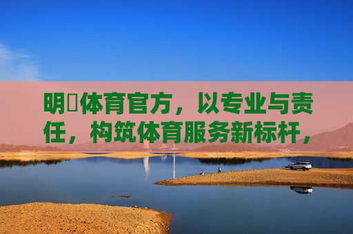 明陞体育官方,以专业与责任,构筑体育服务新标杆,明陞体育以专业责任筑体育服务新标杆 明陞体育官方,以专业与责任,构筑体育服务新标杆,明陞体育以专业责任筑体育服务新标杆