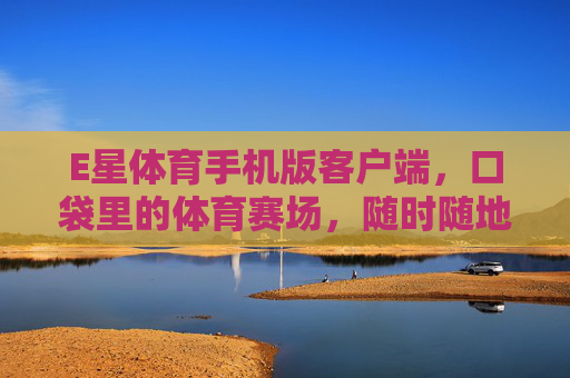 E星体育手机版客户端，口袋里的体育赛场，随时随地畅享运动激情，口袋里的体育赛场，E星体育手机版畅享激情