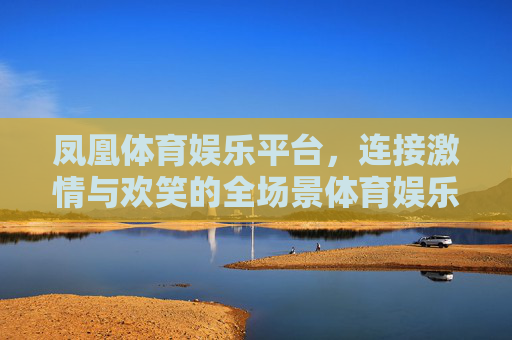 凤凰体育娱乐平台，连接激情与欢笑的全场景体育娱乐新体验，凤凰体育娱乐，全场景连接激情欢笑新体验