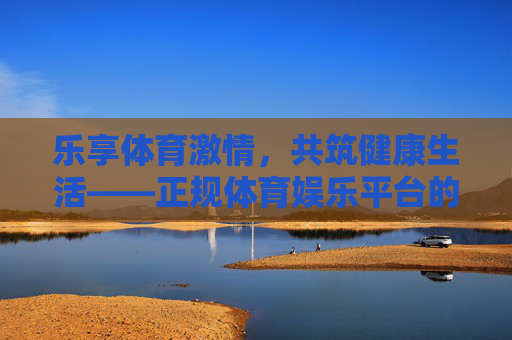 乐享体育激情，共筑健康生活——正规体育娱乐平台的价值探索