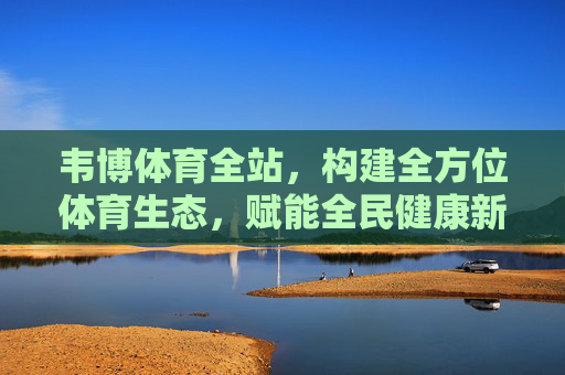 韦博体育全站，构建全方位体育生态，赋能全民健康新时代，韦博体育全站，构建全方位体育生态，赋能全民健康新时代