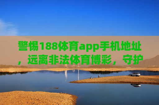 警惕188体育app手机地址，远离非法体育博彩，守护财产安全，警惕188体育app手机地址，远离非法体育博彩守护财产安全