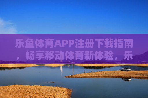 乐鱼体育APP注册下载指南，畅享移动体育新体验，乐鱼体育APP注册下载指南，畅享移动体育新体验