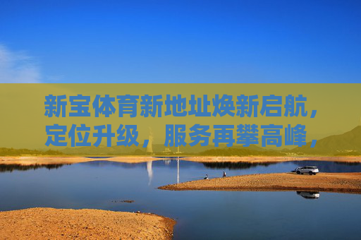 新宝体育新地址焕新启航,定位升级,服务再攀高峰,新宝体育新地址焕新启航,定位升级服务再攀高峰 新宝体育新地址焕新启航,定位升级,服务再攀高峰,新宝体育新地址焕新启航,定位升级服务再攀高峰