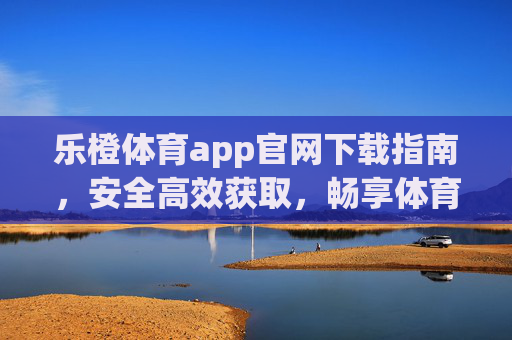 乐橙体育app官网下载指南，安全高效获取，畅享体育盛宴，乐橙体育app官网下载指南，安全高效，畅享体育盛宴