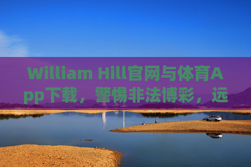 William Hill官网与体育App下载，警惕非法博彩，远离赌博陷阱，William Hill官网及体育App下载，警惕非法博彩，远离赌博陷阱