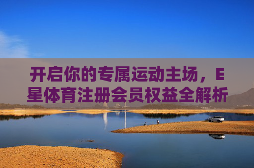开启你的专属运动主场，E星体育注册会员权益全解析，E星体育会员权益，开启专属运动主场