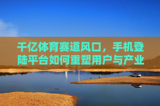 千亿体育赛道风口，手机登陆平台如何重塑用户与产业的连接？千亿体育赛道风口，手机平台重塑用户与产业连接