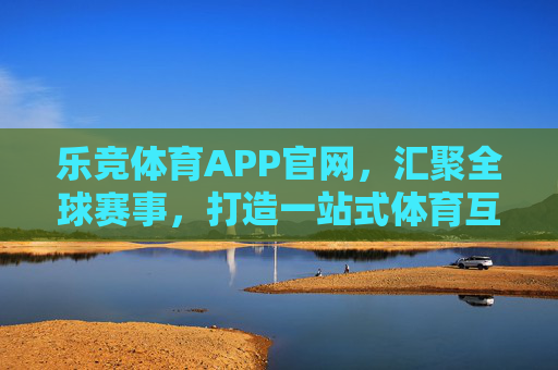 乐竞体育APP官网，汇聚全球赛事，打造一站式体育互动新体验，乐竞体育APP官网，汇聚全球赛事，打造一站式体育互动新体验