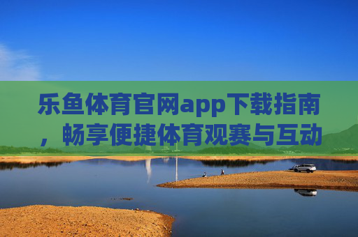 乐鱼体育官网app下载指南，畅享便捷体育观赛与互动体验，乐鱼体育官网APP下载指南，畅享便捷体育观赛与互动体验