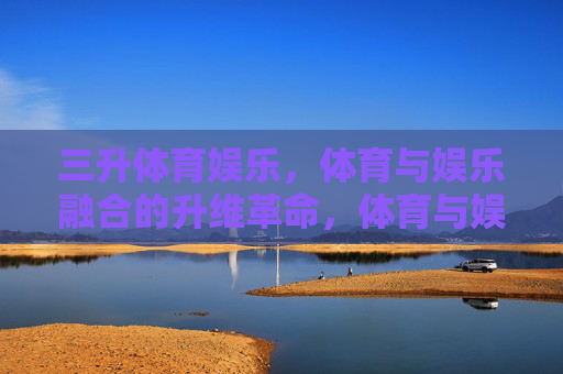 三升体育娱乐，体育与娱乐融合的升维革命，体育与娱乐融合的升维革命