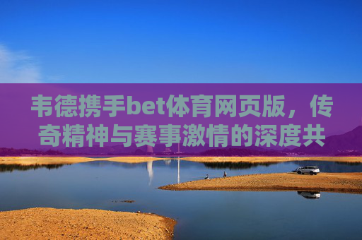 韦德携手bet体育网页版，传奇精神与赛事激情的深度共鸣，韦德携手bet体育网页版，传奇精神与赛事激情的深度共鸣