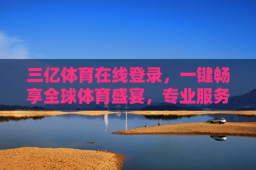 三亿体育在线登录，一键畅享全球体育盛宴，专业服务伴你全程，三亿体育在线，一键畅享全球体育盛宴，专业服务伴全程