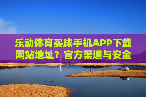 乐动体育买球手机APP下载网站地址？官方渠道与安全指南全解析，乐动体育买球手机APP下载，官方渠道与安全指南全解析