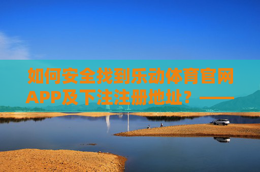 如何安全找到乐动体育官网APP及下注注册地址？——避开虚假陷阱，认准官方渠道，乐动体育APP安全下载注册，认准官方渠道，避开虚假陷阱