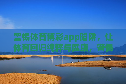 警惕体育博彩app陷阱，让体育回归纯粹与健康，警惕体育博彩app陷阱，让体育回归纯粹与健康
