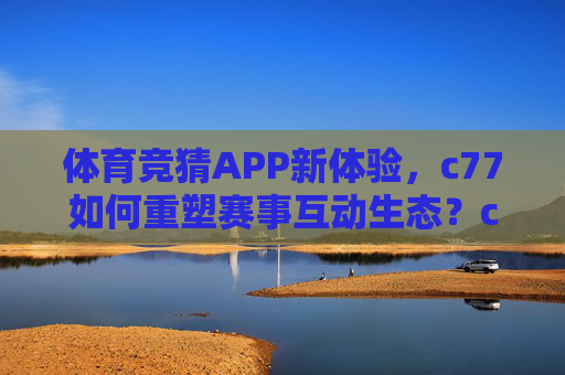 体育竞猜APP新体验，c77如何重塑赛事互动生态？c77，重塑体育竞猜APP赛事互动生态新体验